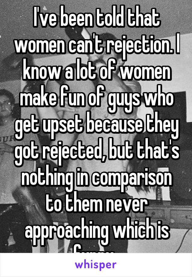 I've been told that women can't rejection. I know a lot of women make fun of guys who get upset because they got rejected, but that's nothing in comparison to them never approaching which is funny. 