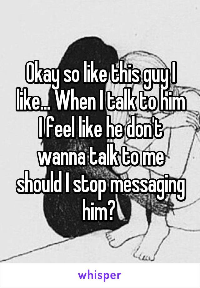 Okay so like this guy I like... When I talk to him I feel like he don't wanna talk to me should I stop messaging him? 