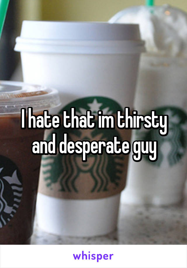 I hate that im thirsty and desperate guy