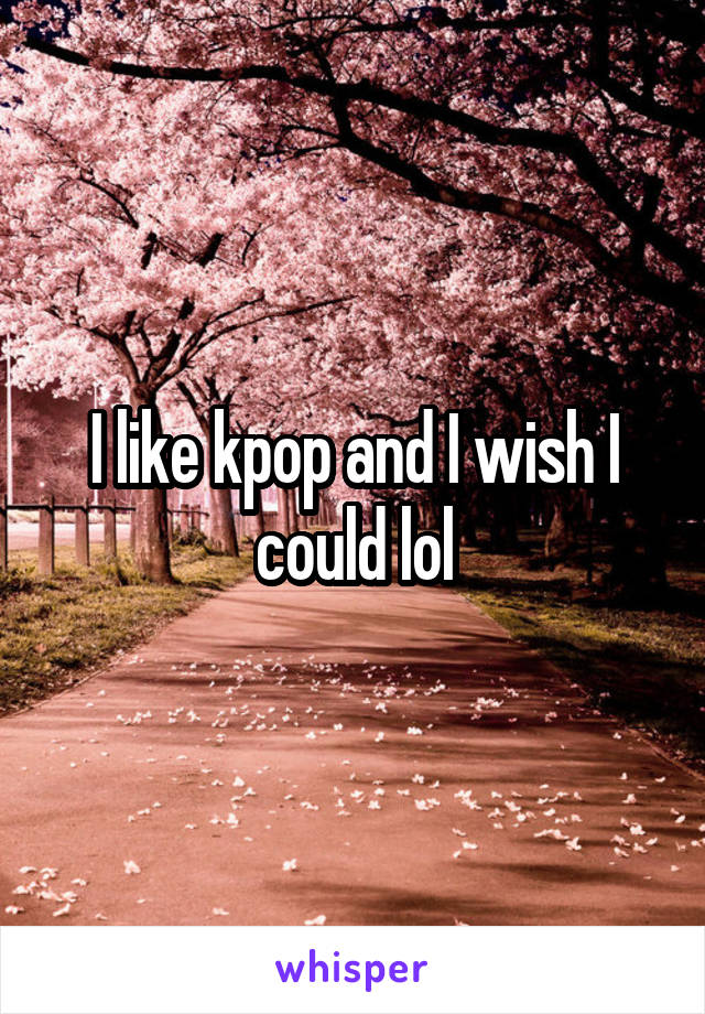 I like kpop and I wish I could lol