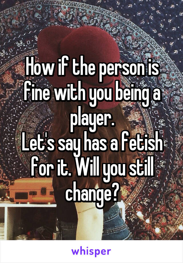 How if the person is fine with you being a player.
Let's say has a fetish for it. Will you still change?