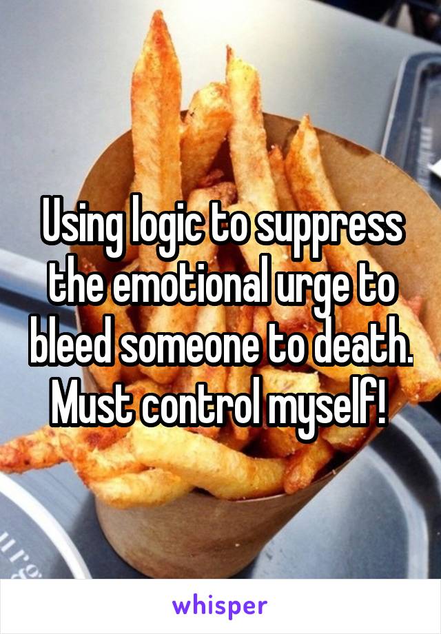 Using logic to suppress the emotional urge to bleed someone to death. Must control myself! 