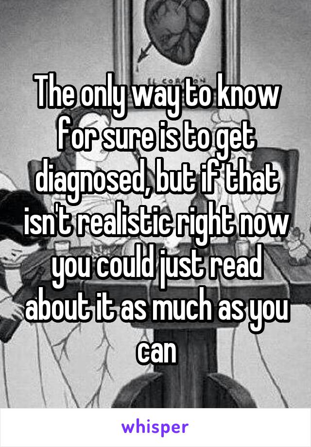 The only way to know for sure is to get diagnosed, but if that isn't realistic right now you could just read about it as much as you can