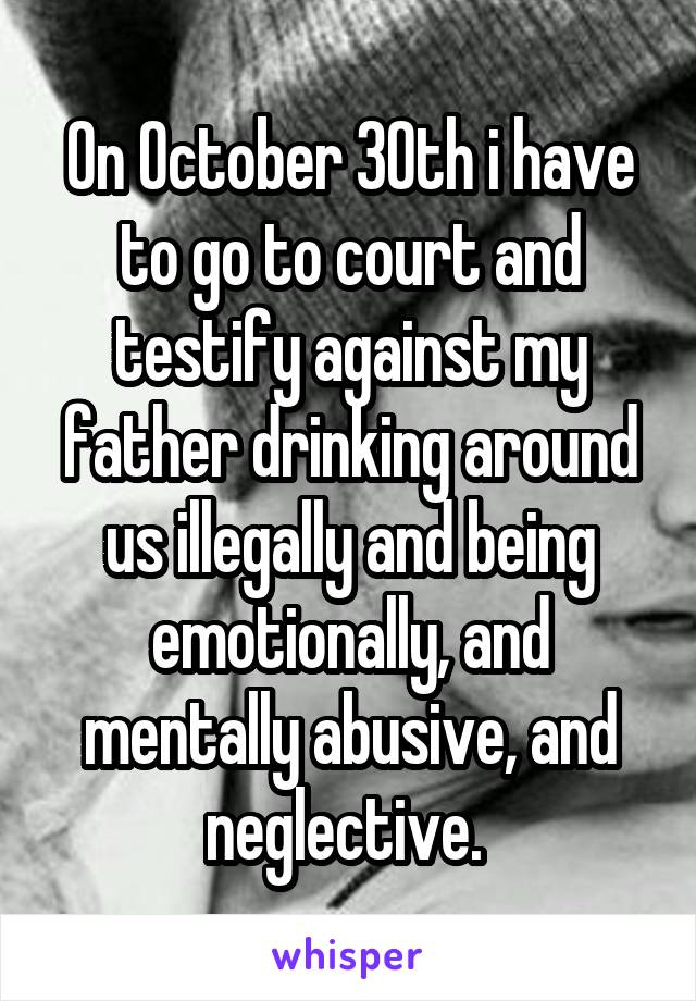 On October 30th i have to go to court and testify against my father drinking around us illegally and being emotionally, and mentally abusive, and neglective. 