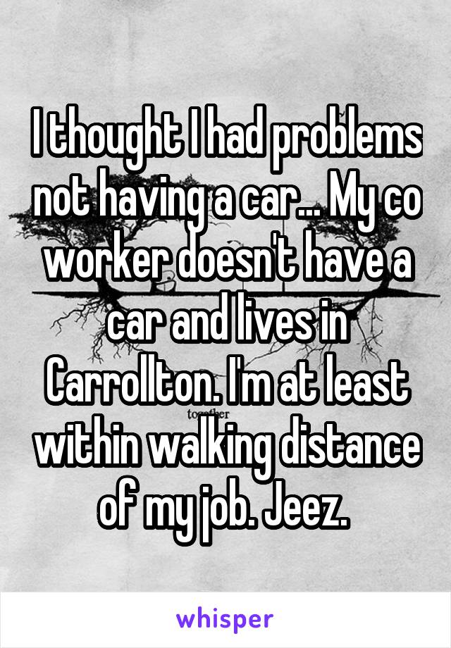 I thought I had problems not having a car... My co worker doesn't have a car and lives in Carrollton. I'm at least within walking distance of my job. Jeez. 