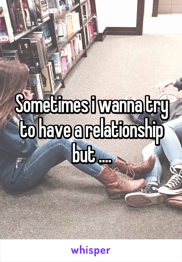 Sometimes i wanna try to have a relationship but ....