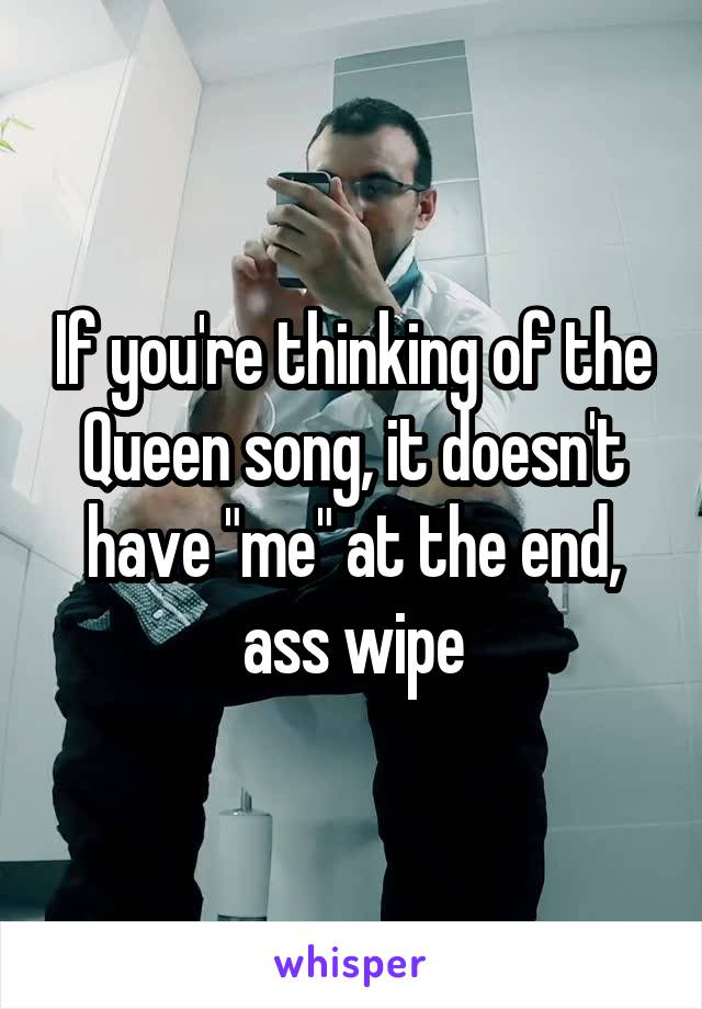 If you're thinking of the Queen song, it doesn't have "me" at the end, ass wipe