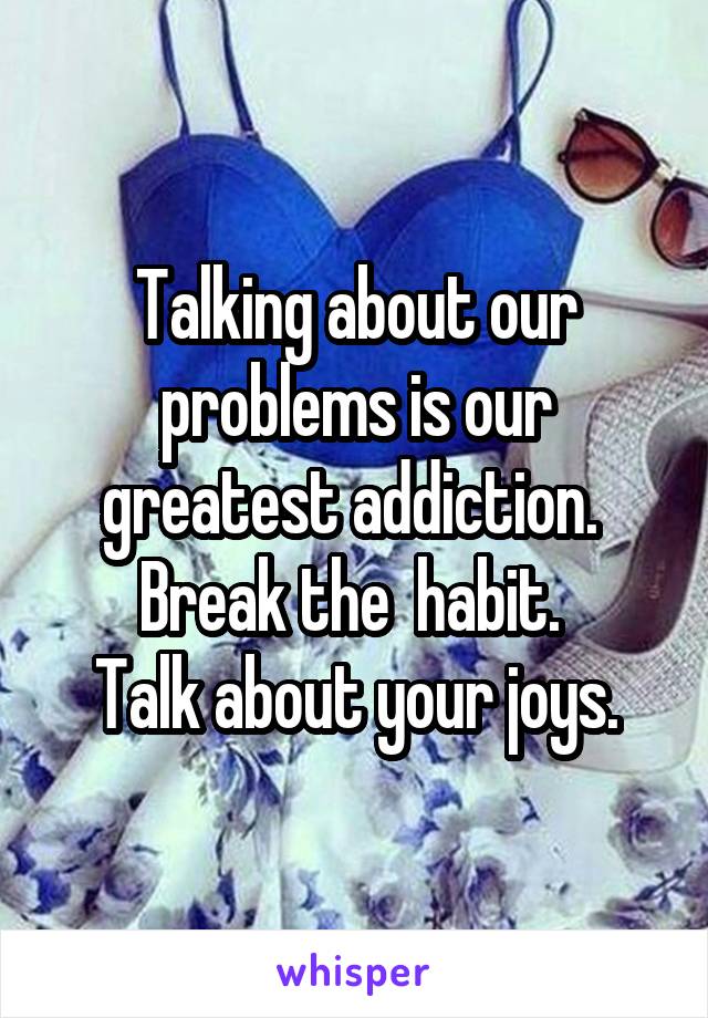 Talking about our problems is our greatest addiction. 
Break the  habit. 
Talk about your joys.