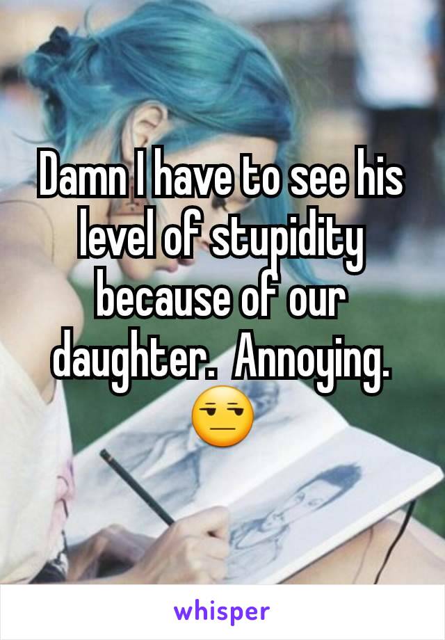 Damn I have to see his level of stupidity because of our daughter.  Annoying. 😒