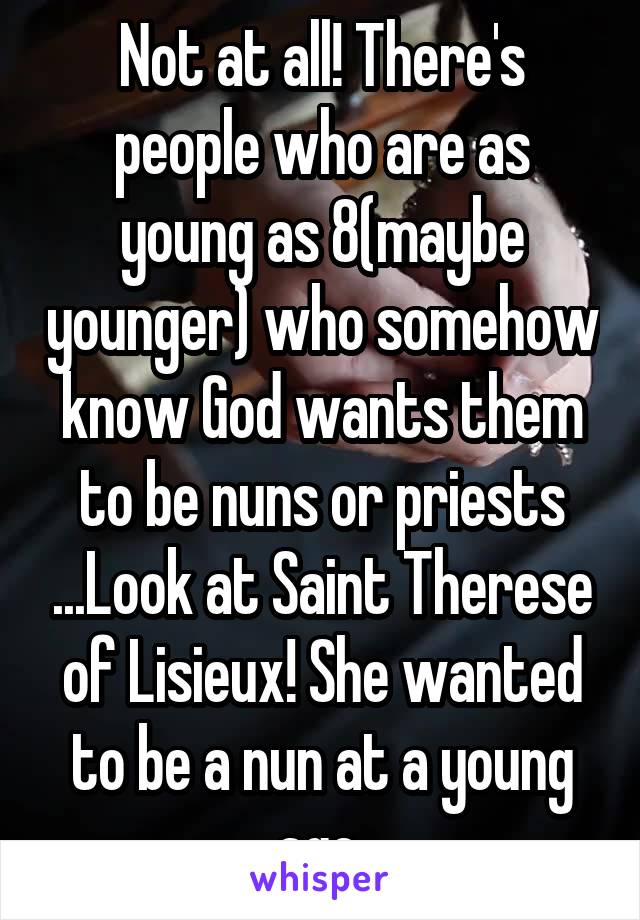 Not at all! There's people who are as young as 8(maybe younger) who somehow know God wants them to be nuns or priests ...Look at Saint Therese of Lisieux! She wanted to be a nun at a young age 