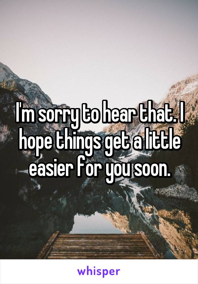 I'm sorry to hear that. I hope things get a little easier for you soon.
