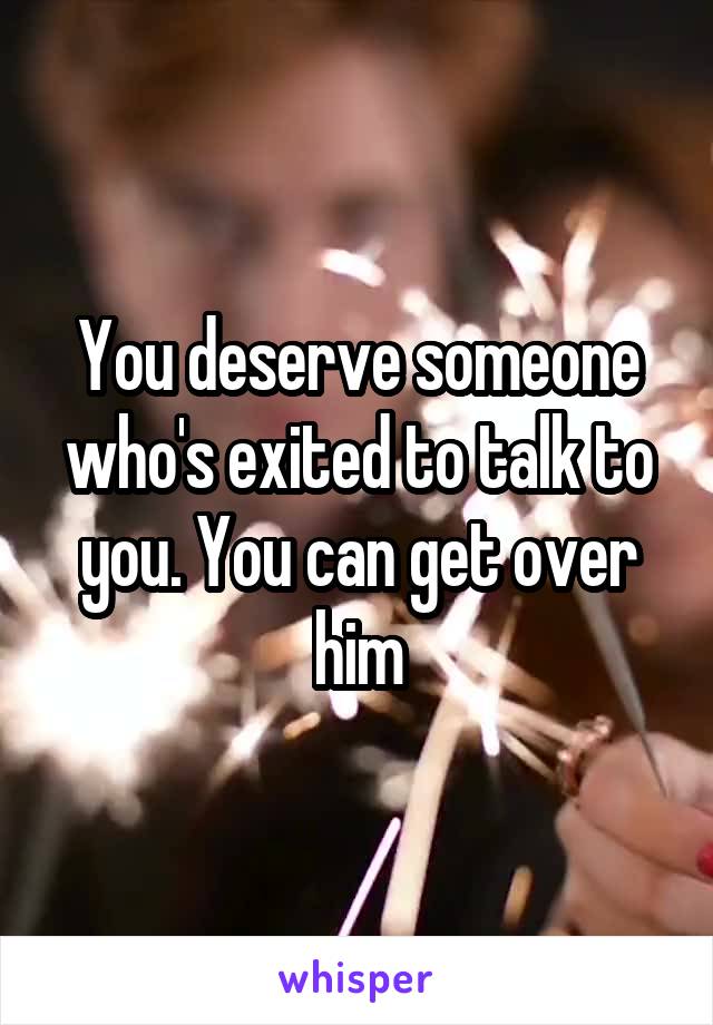 You deserve someone who's exited to talk to you. You can get over him