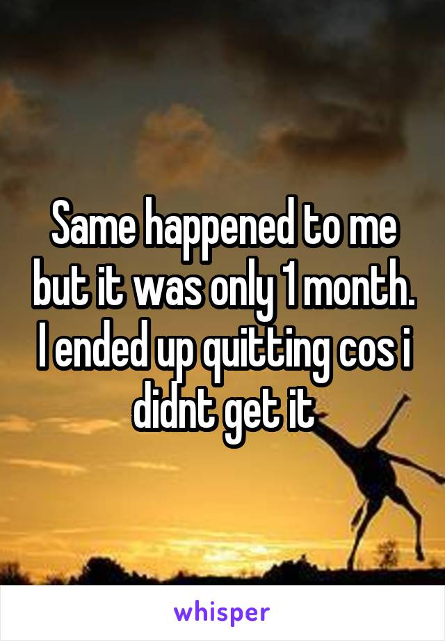 Same happened to me but it was only 1 month. I ended up quitting cos i didnt get it