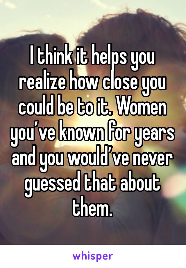 I think it helps you realize how close you could be to it. Women you’ve known for years and you would’ve never guessed that about them.