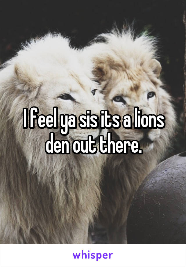 I feel ya sis its a lions den out there.