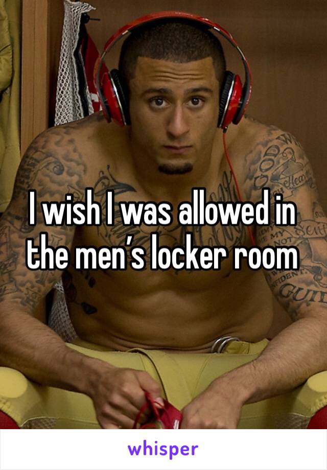 I wish I was allowed in the men’s locker room