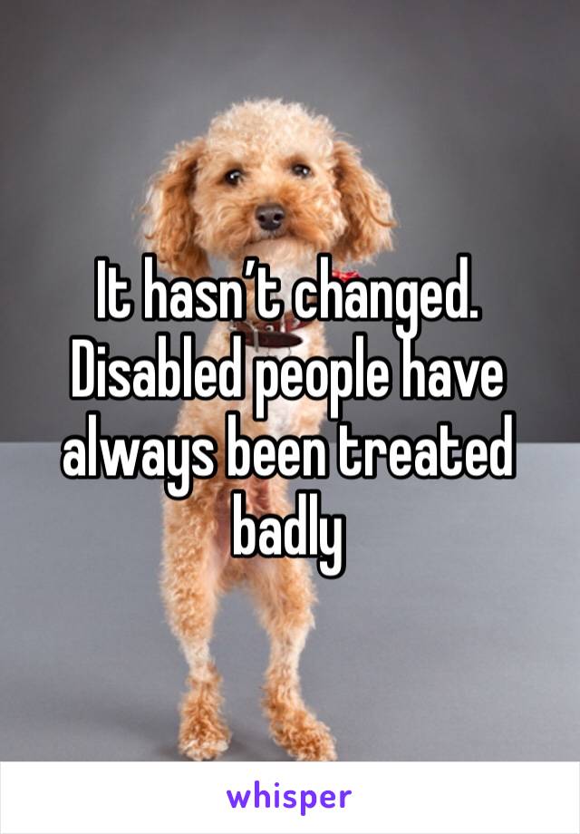 It hasn’t changed. Disabled people have always been treated badly 
