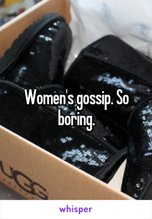 Women's gossip. So boring.