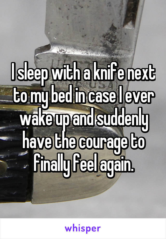 I sleep with a knife next to my bed in case I ever wake up and suddenly have the courage to finally feel again.