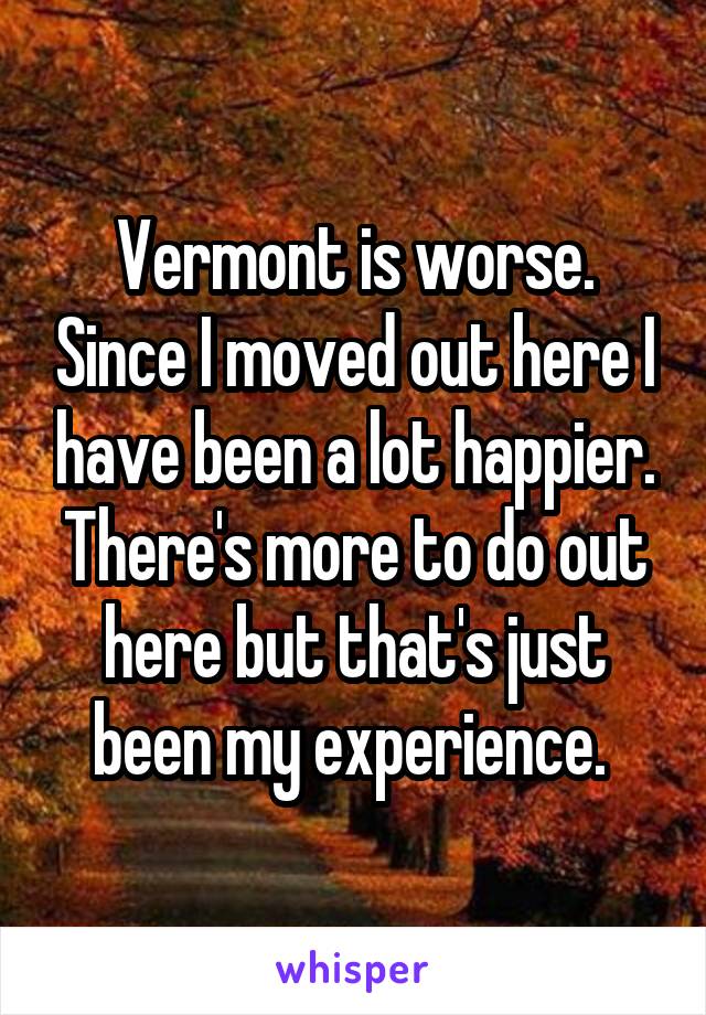Vermont is worse. Since I moved out here I have been a lot happier. There's more to do out here but that's just been my experience. 