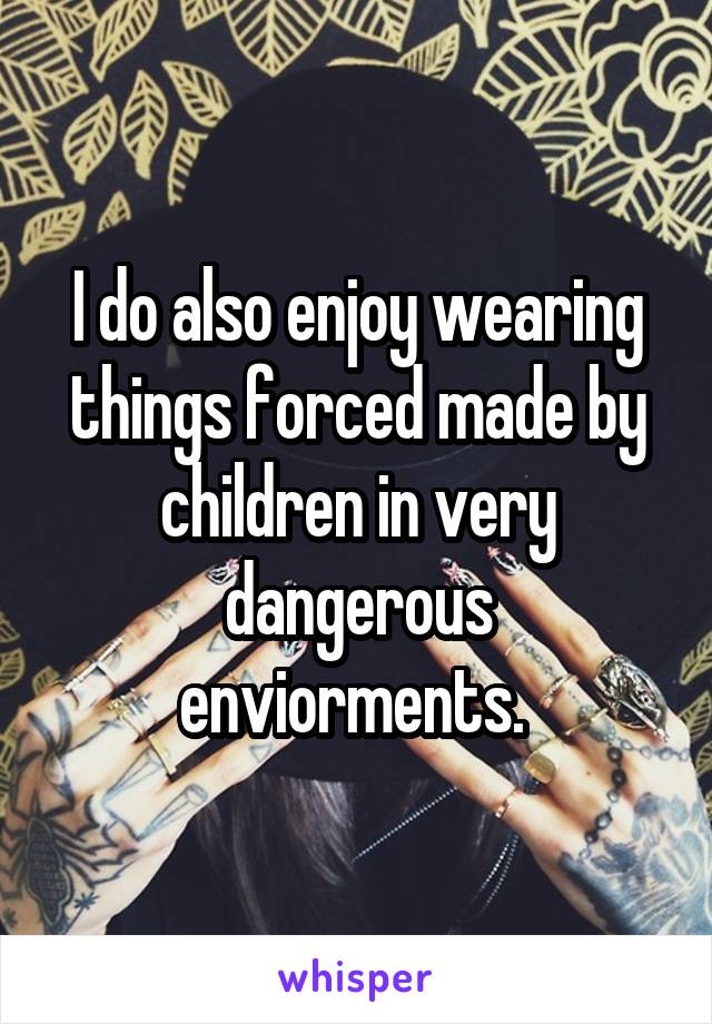 I do also enjoy wearing things forced made by children in very dangerous enviorments. 