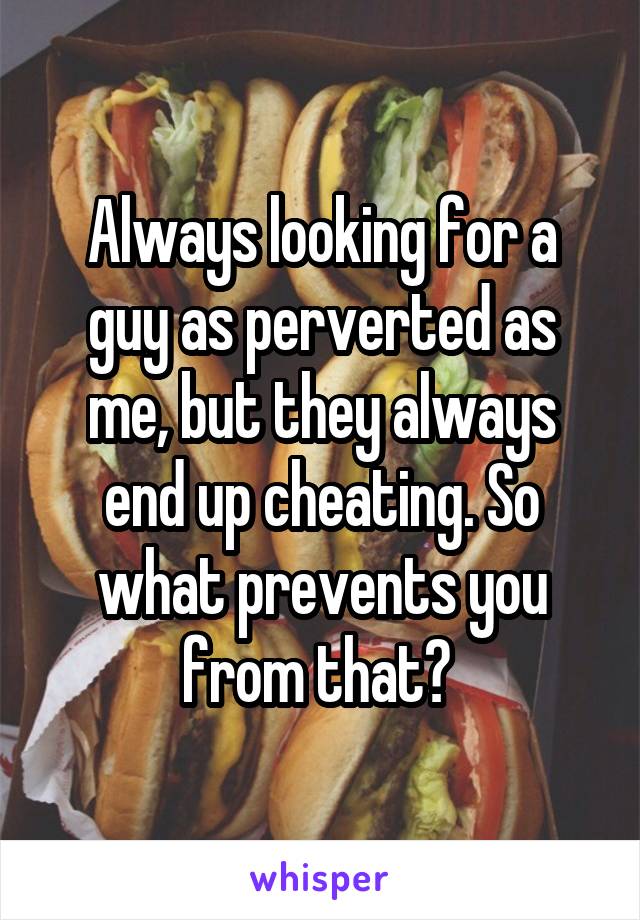 Always looking for a guy as perverted as me, but they always end up cheating. So what prevents you from that? 