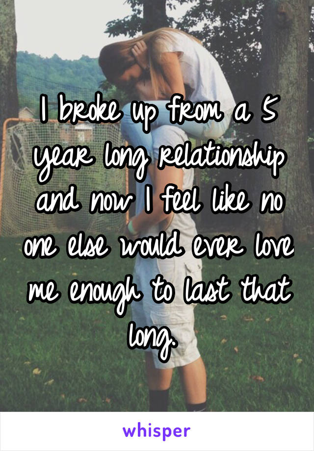 I broke up from a 5 year long relationship and now I feel like no one else would ever love me enough to last that long. 