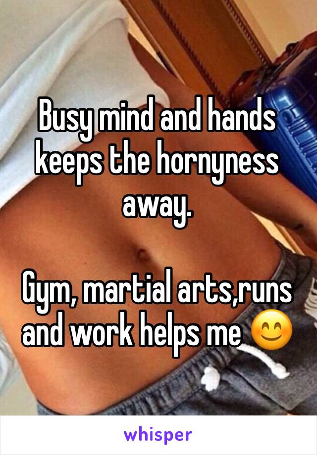 Busy mind and hands keeps the hornyness away.

Gym, martial arts,runs and work helps me 😊