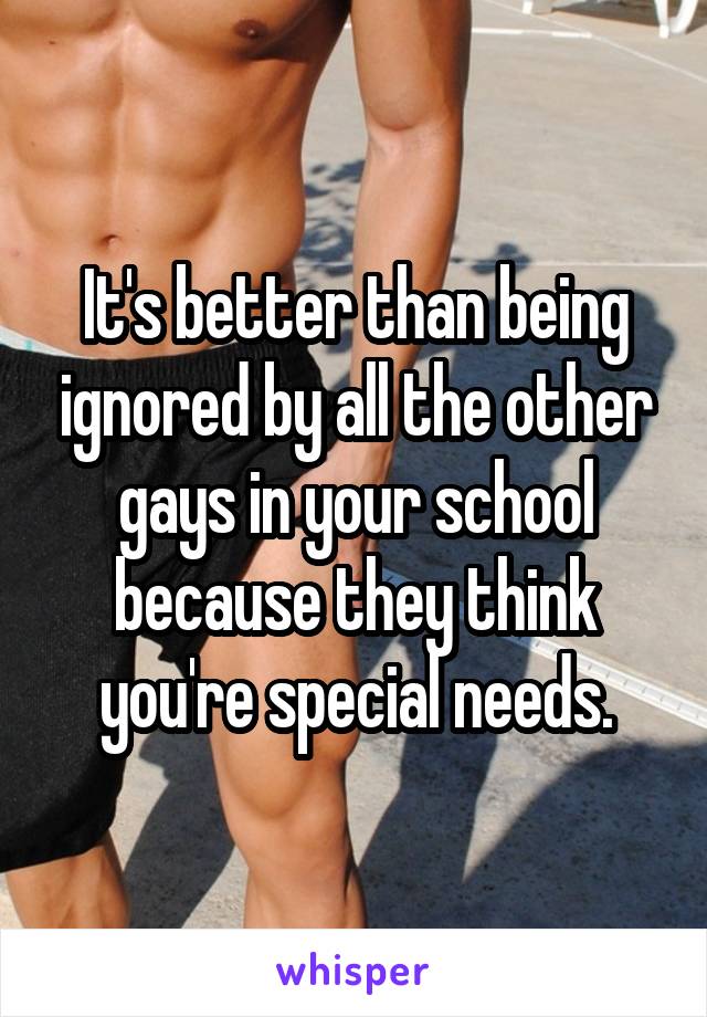 It's better than being ignored by all the other gays in your school because they think you're special needs.