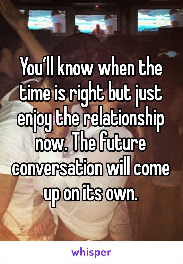 You’ll know when the time is right but just enjoy the relationship now. The future conversation will come up on its own. 
