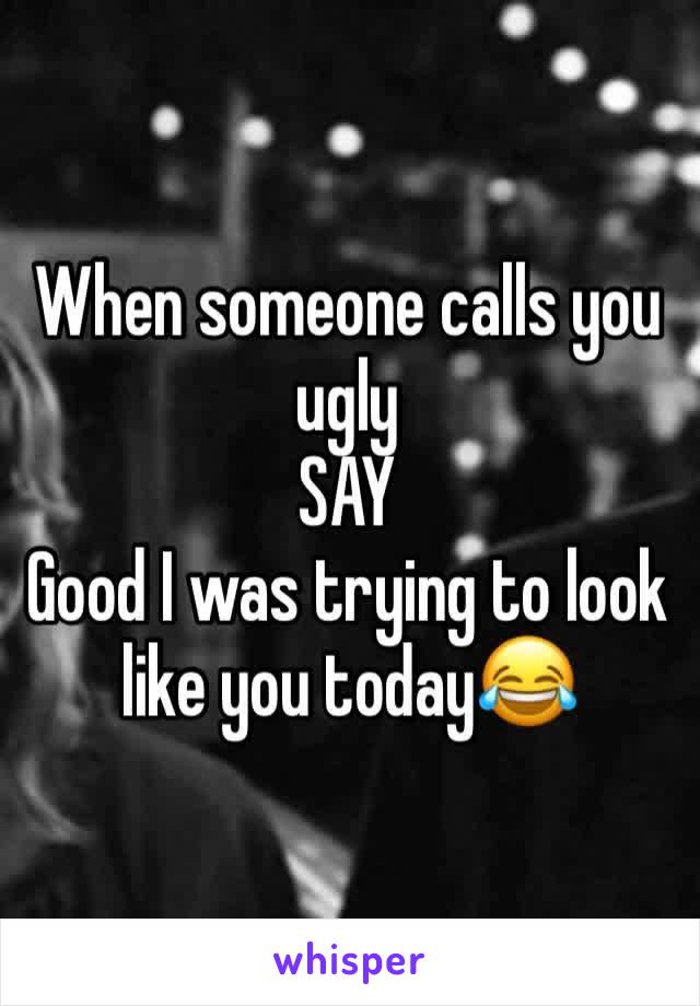 When someone calls you ugly
SAY
Good I was trying to look like you today😂