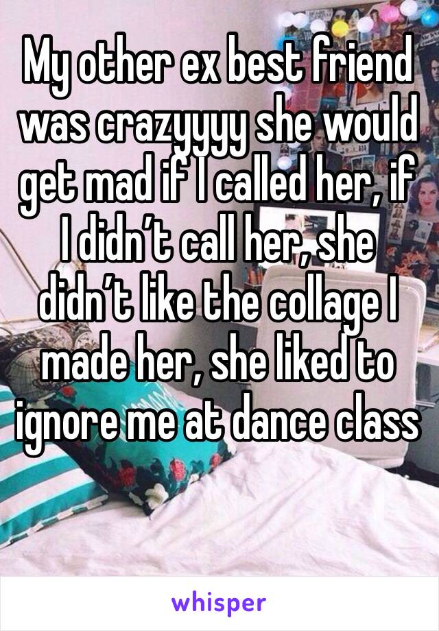 My other ex best friend was crazyyyy she would get mad if I called her, if I didn’t call her, she didn’t like the collage I made her, she liked to ignore me at dance class