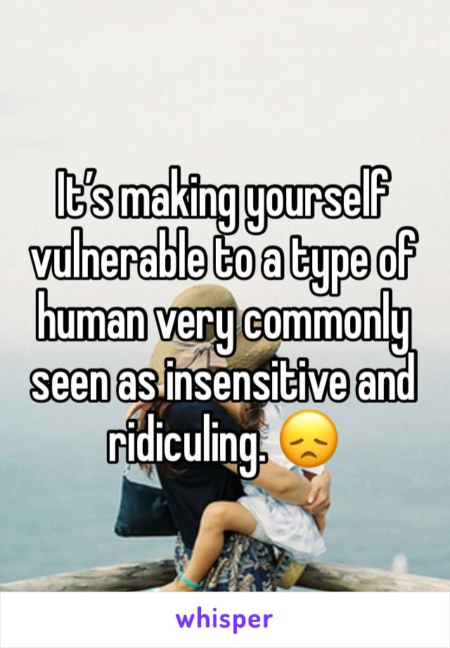 It’s making yourself vulnerable to a type of human very commonly seen as insensitive and ridiculing. 😞