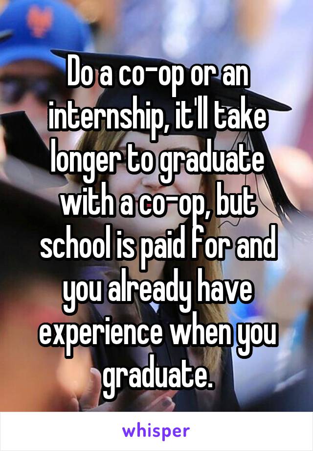 Do a co-op or an internship, it'll take longer to graduate with a co-op, but school is paid for and you already have experience when you graduate.