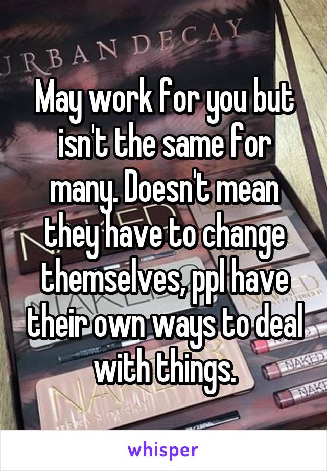 May work for you but isn't the same for many. Doesn't mean they have to change themselves, ppl have their own ways to deal with things.