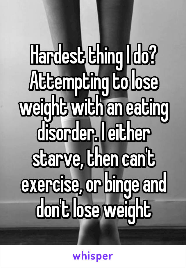 Hardest thing I do?
Attempting to lose weight with an eating disorder. I either starve, then can't exercise, or binge and don't lose weight