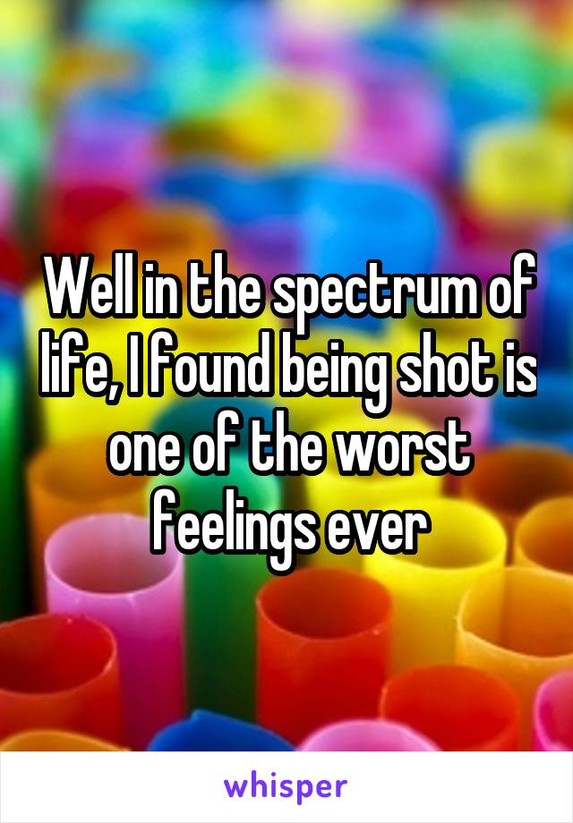 Well in the spectrum of life, I found being shot is one of the worst feelings ever