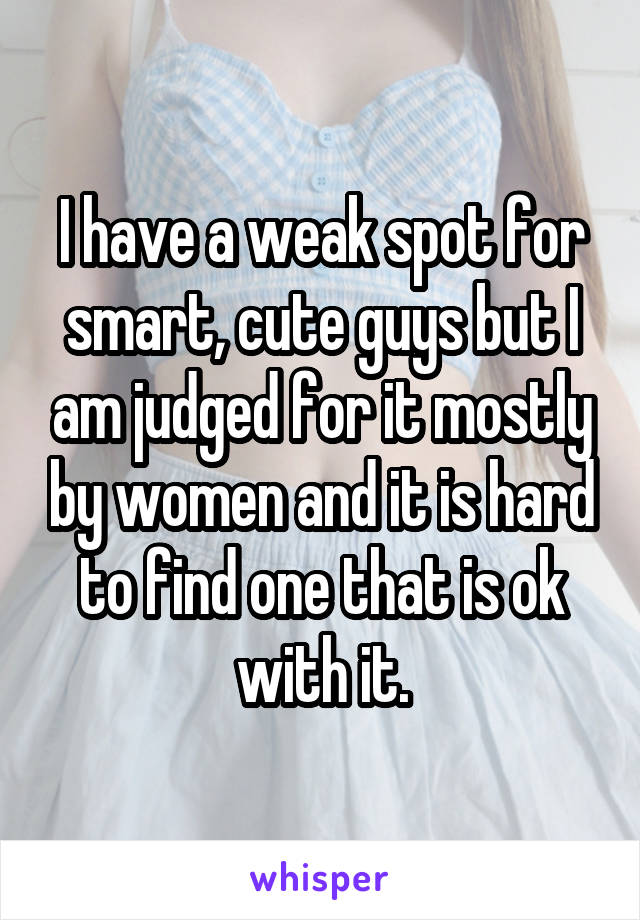 I have a weak spot for smart, cute guys but I am judged for it mostly by women and it is hard to find one that is ok with it.