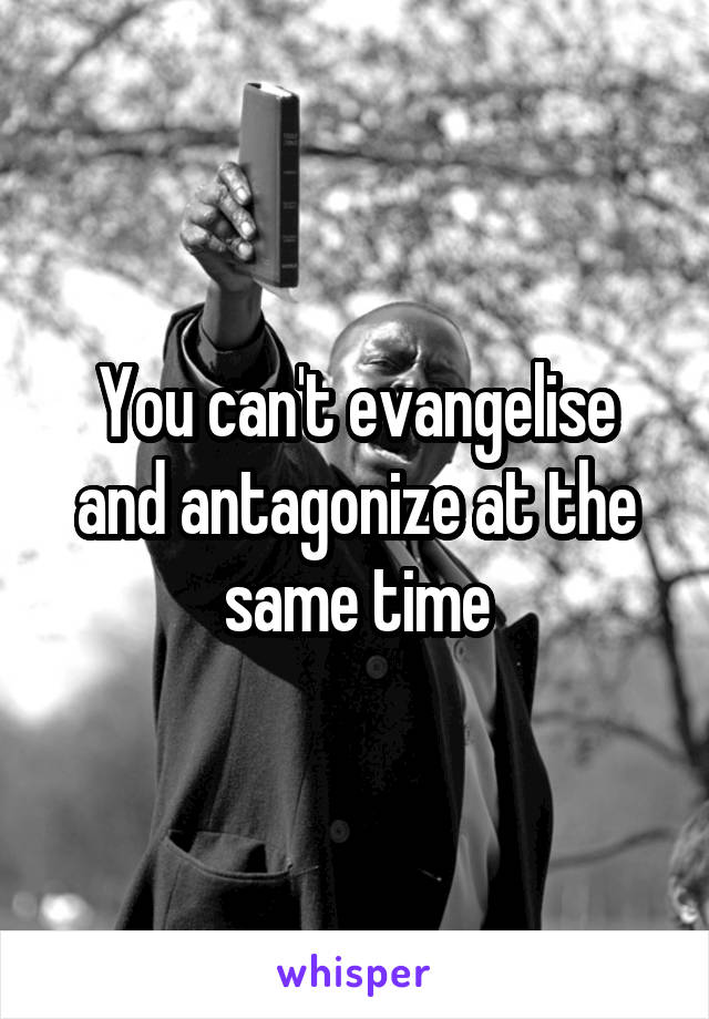 You can't evangelise and antagonize at the same time
