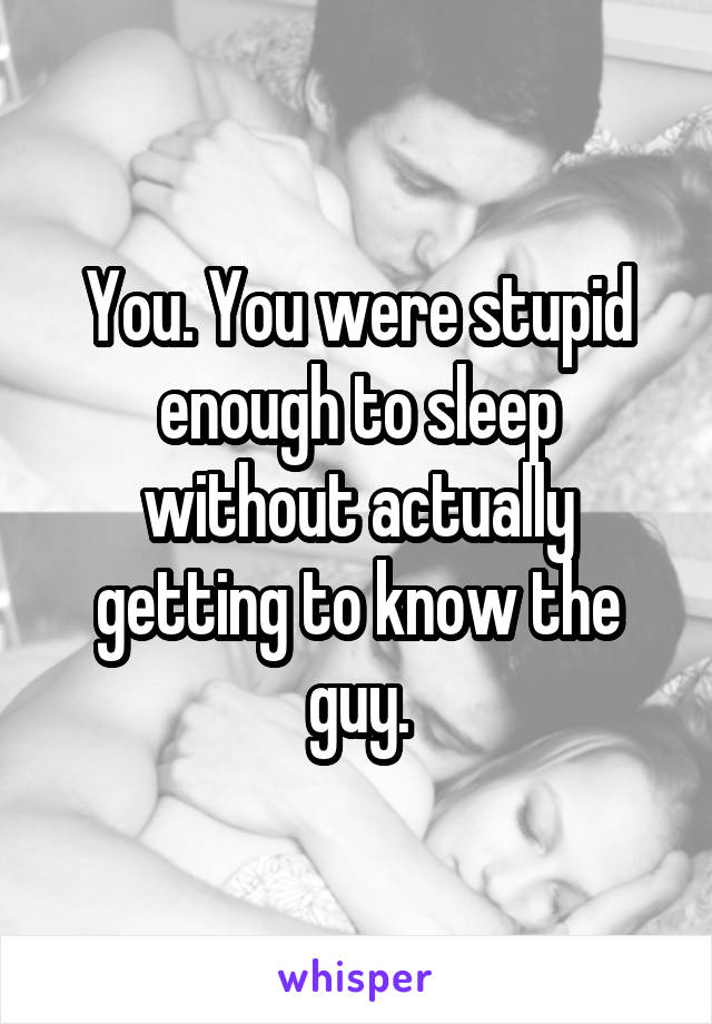 You. You were stupid enough to sleep without actually getting to know the guy.