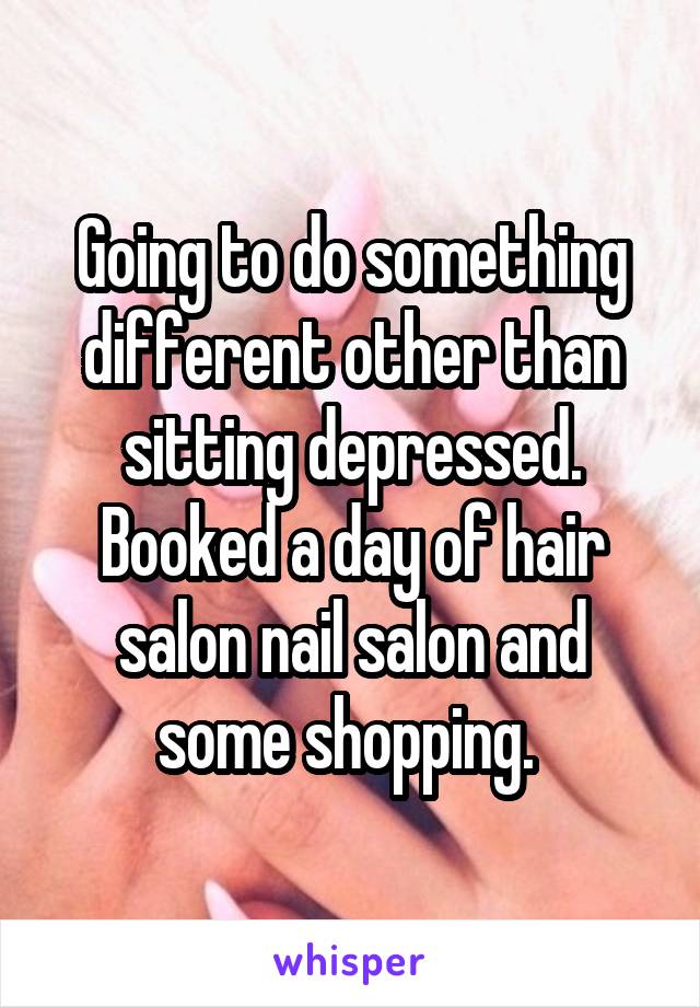 Going to do something different other than sitting depressed. Booked a day of hair salon nail salon and some shopping. 