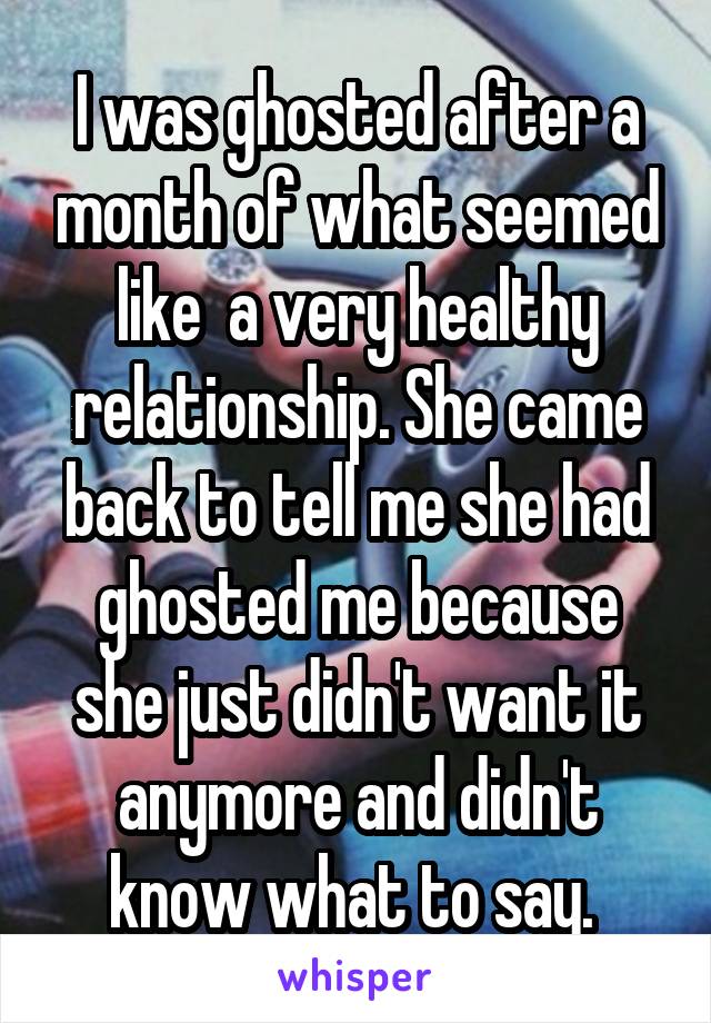 I was ghosted after a month of what seemed like  a very healthy relationship. She came back to tell me she had ghosted me because she just didn't want it anymore and didn't know what to say. 