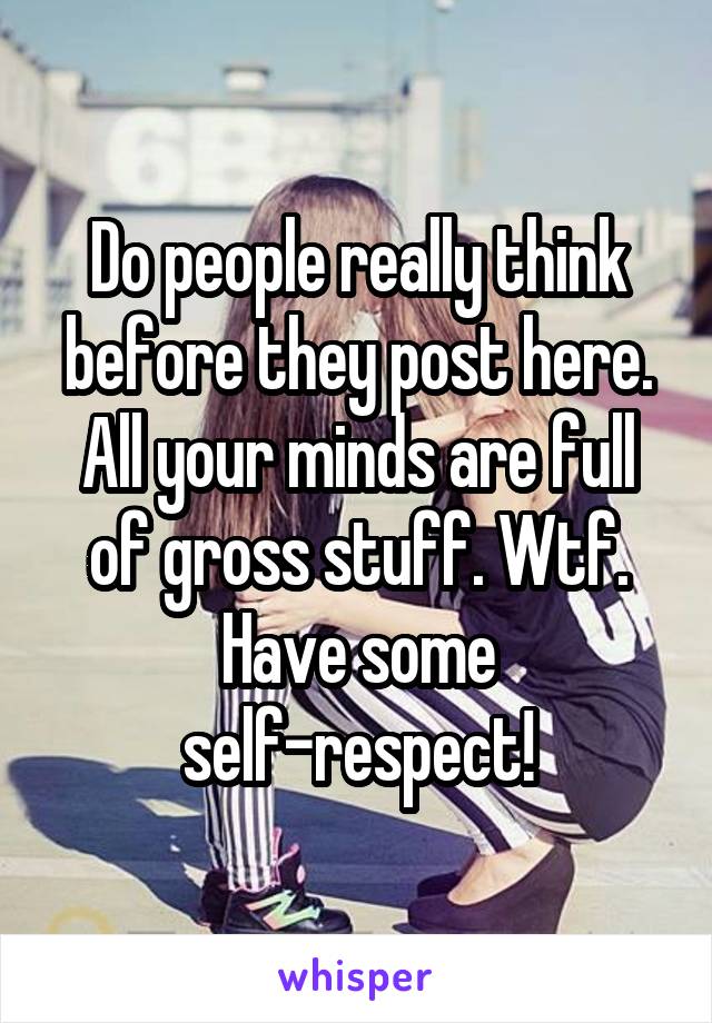 Do people really think before they post here. All your minds are full of gross stuff. Wtf. Have some self-respect!