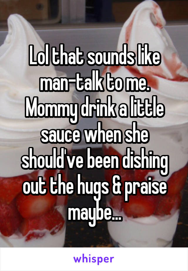 Lol that sounds like man-talk to me. Mommy drink a little sauce when she should've been dishing out the hugs & praise maybe...
