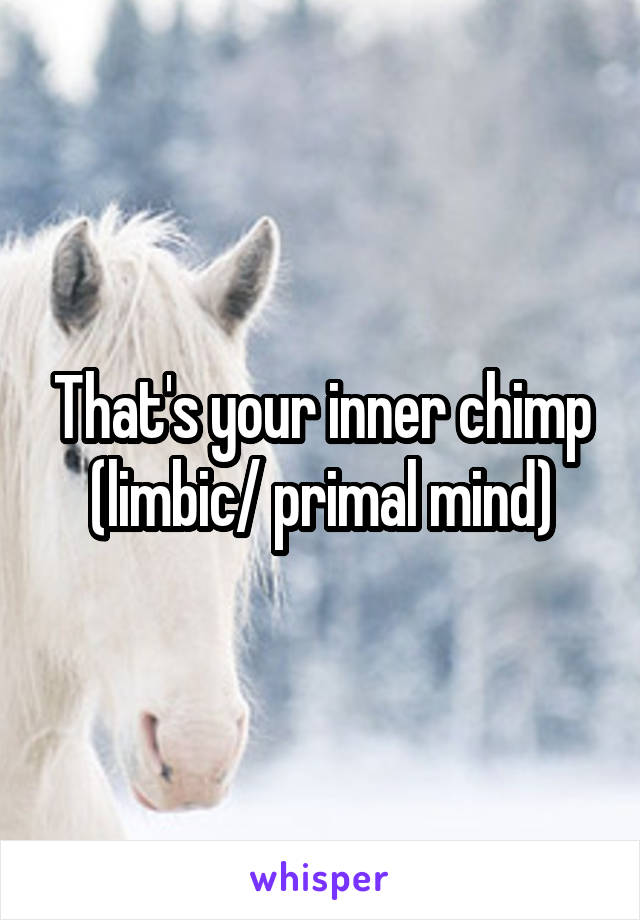 That's your inner chimp (limbic/ primal mind)