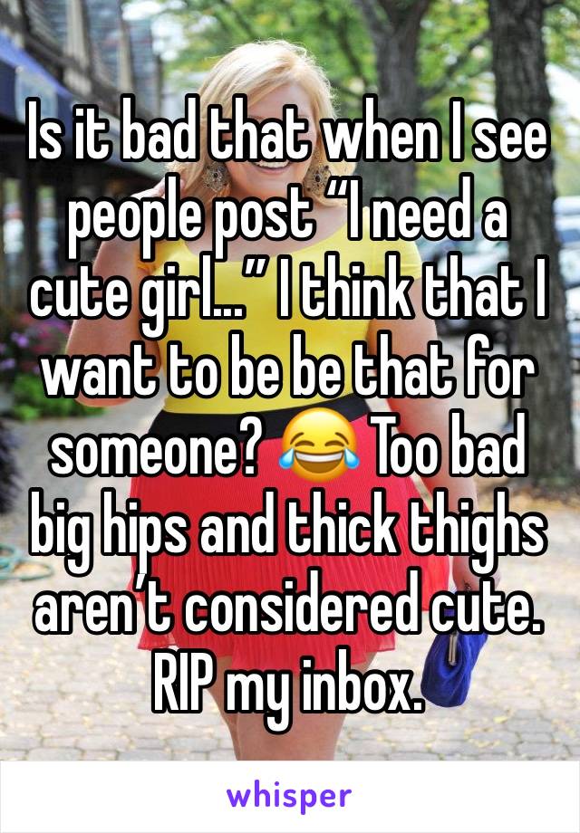 Is it bad that when I see people post “I need a cute girl...” I think that I want to be be that for someone? 😂 Too bad big hips and thick thighs aren’t considered cute. RIP my inbox. 