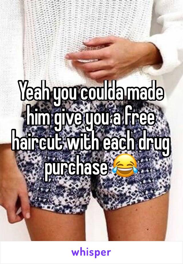 Yeah you coulda made him give you a free haircut with each drug purchase 😂