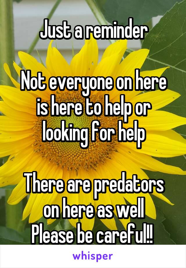Just a reminder

Not everyone on here is here to help or looking for help

There are predators on here as well
Please be careful!! 