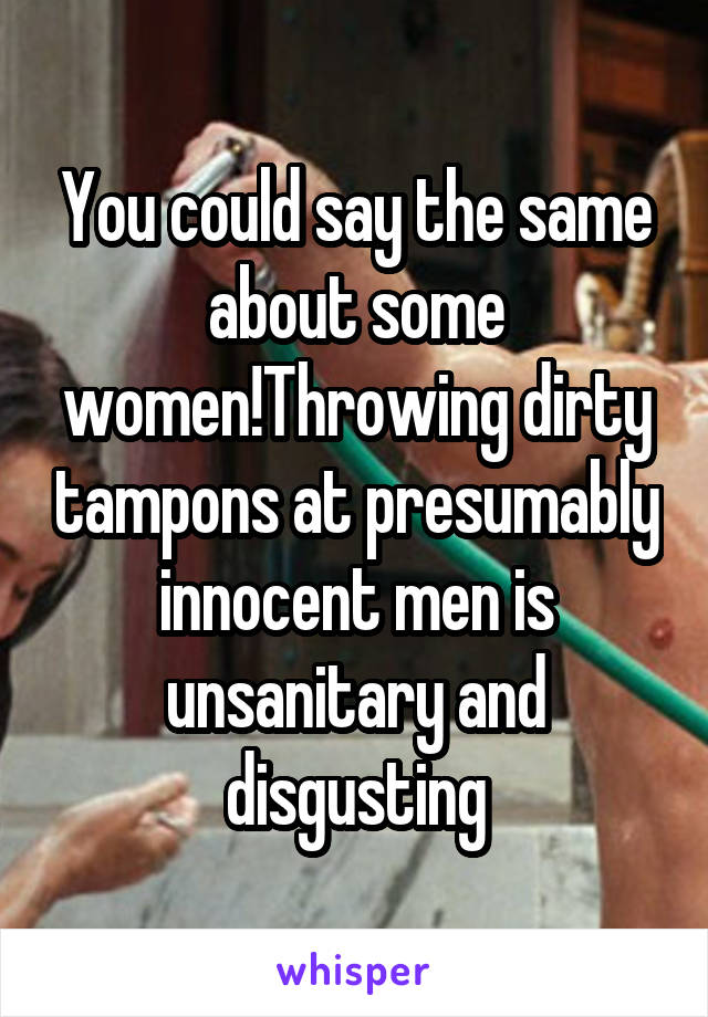 You could say the same about some women!Throwing dirty tampons at presumably innocent men is unsanitary and disgusting