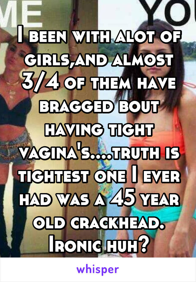 I been with alot of girls,and almost 3/4 of them have bragged bout having tight vagina's....truth is tightest one I ever had was a 45 year old crackhead. Ironic huh?